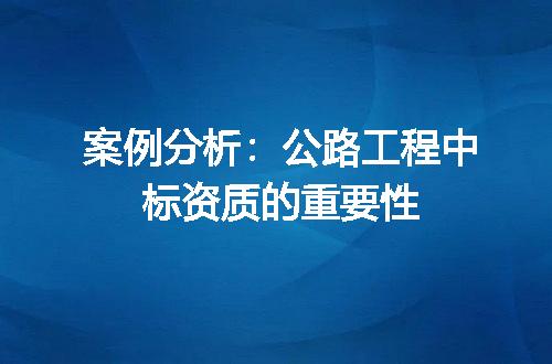 案例分析：公路工程中标资质的重要性
