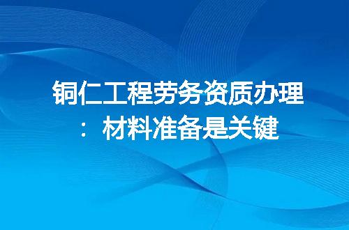 铜仁工程劳务资质办理：材料准备是关键