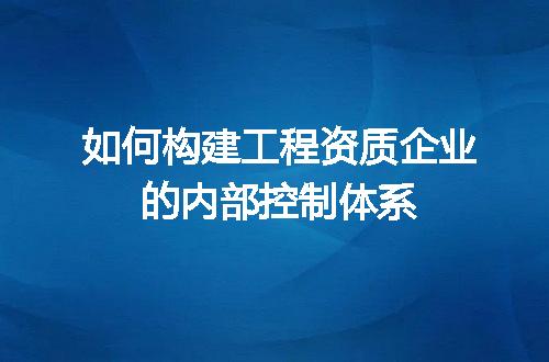 如何构建工程资质企业的内部控制体系