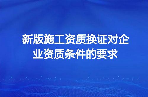 新版施工资质换证对企业资质条件的要求
