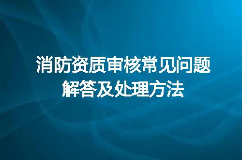 消防资质审核常见问题解答及处理方法
