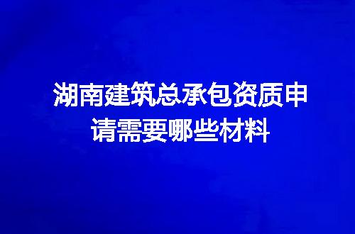 湖南建筑总承包资质申请需要哪些材料