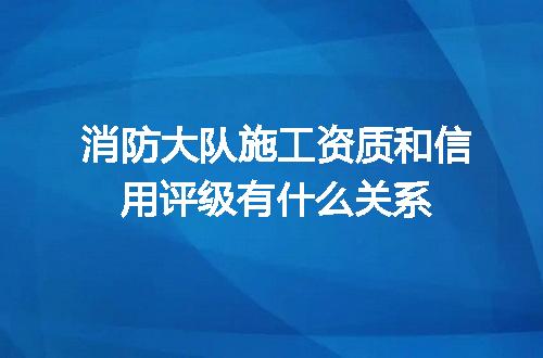 消防大队施工资质和信用评级有什么关系