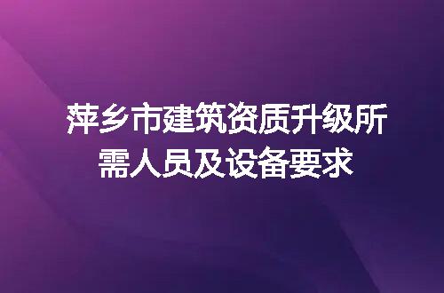 萍乡市建筑资质升级所需人员及设备要求