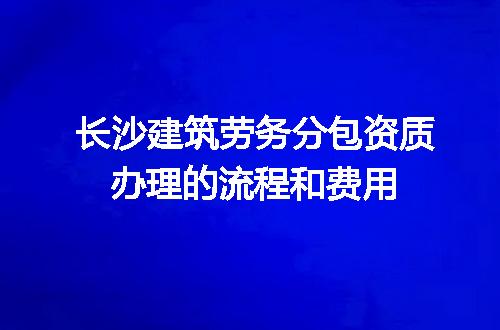 长沙建筑劳务分包资质办理的流程和费用