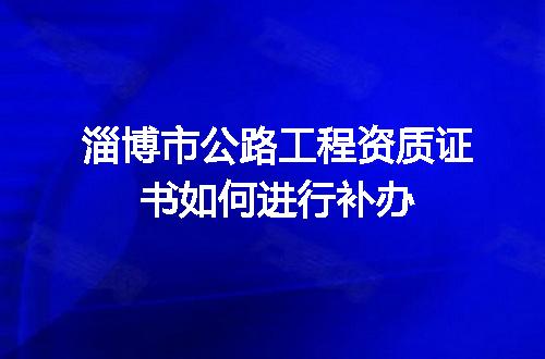 淄博市公路工程资质证书如何进行补办