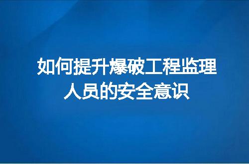 如何提升爆破工程监理人员的安全意识