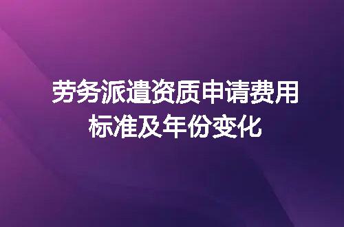 劳务派遣资质申请费用标准及年份变化