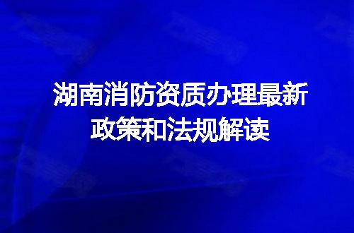 湖南消防资质办理最新政策和法规解读