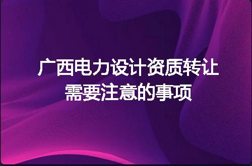 广西电力设计资质转让需要注意的事项