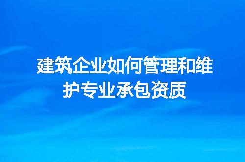 建筑企业如何管理和维护专业承包资质