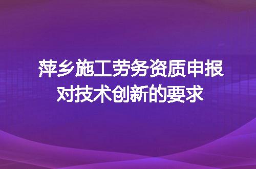 萍乡施工劳务资质申报对技术创新的要求