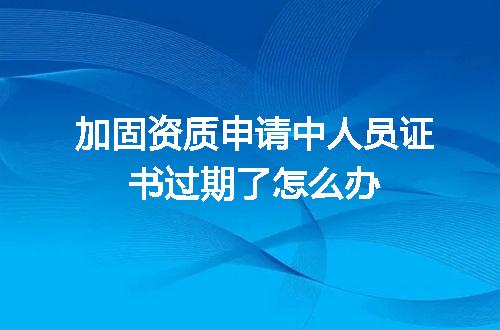 加固资质申请中人员证书过期了怎么办