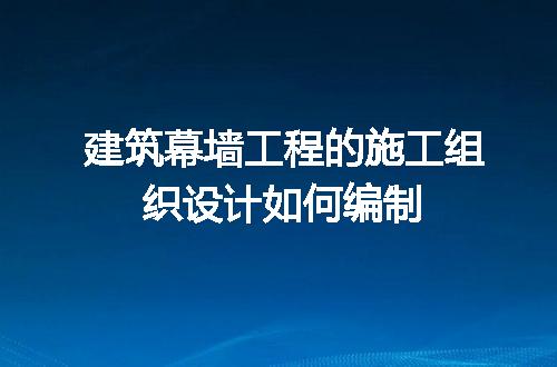 建筑幕墙工程的施工组织设计如何编制