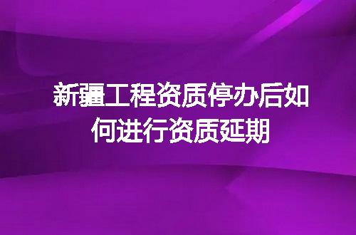 新疆工程资质停办后如何进行资质延期