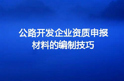 公路开发企业资质申报材料的编制技巧