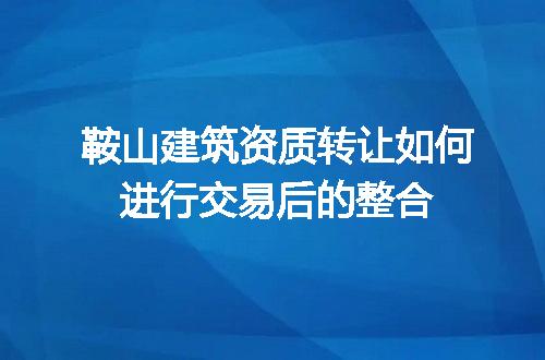 鞍山建筑资质转让如何进行交易后的整合
