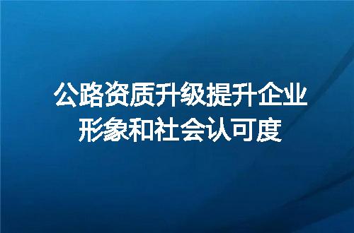 公路资质升级提升企业形象和社会认可度