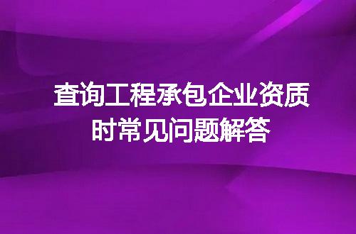 查询工程承包企业资质时常见问题解答