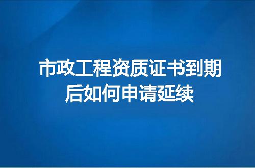 市政工程资质证书到期后如何申请延续