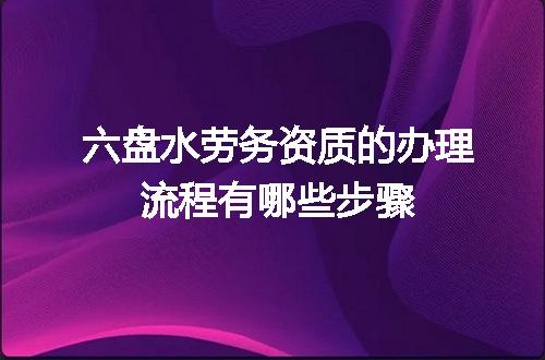 六盘水劳务资质的办理流程有哪些步骤
