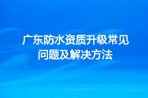 广东防水资质升级常见问题及解决方法