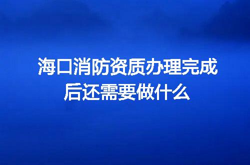海口消防资质办理完成后还需要做什么