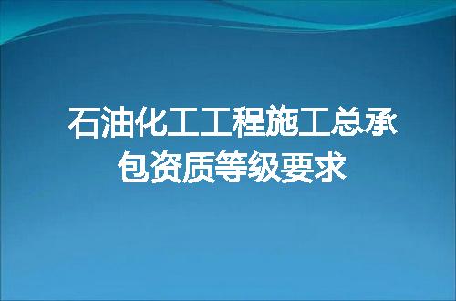 石油化工工程施工总承包资质等级要求