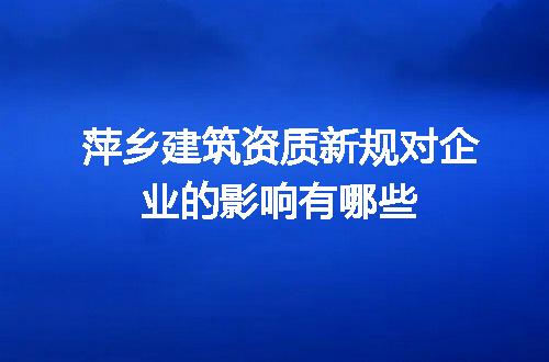 萍乡建筑资质新规对企业的影响有哪些