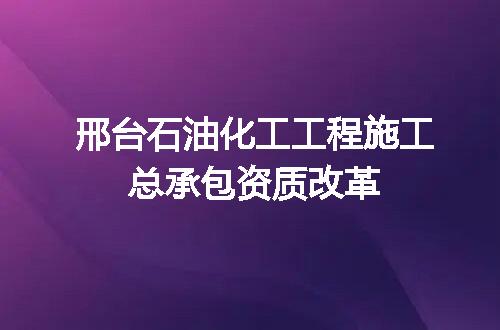 邢台石油化工工程施工总承包资质改革