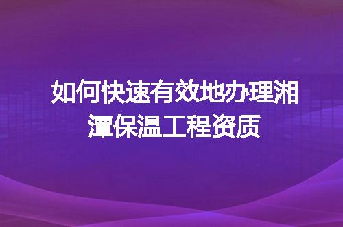 如何快速有效地办理湘潭保温工程资质