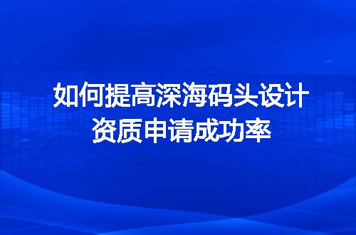 如何提高深海码头设计资质申请成功率