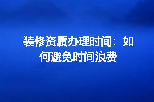 装修资质办理时间：如何避免时间浪费