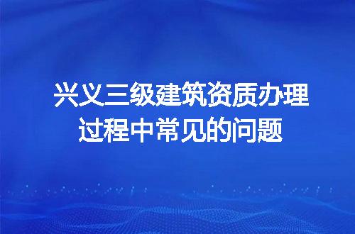 兴义三级建筑资质办理过程中常见的问题