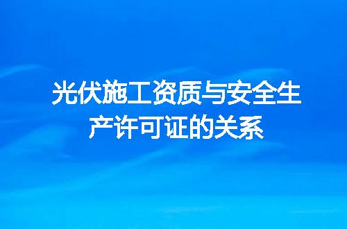 光伏施工资质与安全生产许可证的关系