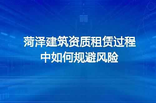 菏泽建筑资质租赁过程中如何规避风险