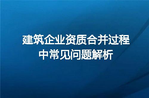 建筑企业资质合并过程中常见问题解析