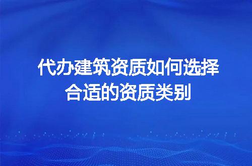 代办建筑资质如何选择合适的资质类别