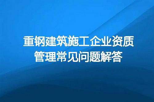 重钢建筑施工企业资质管理常见问题解答