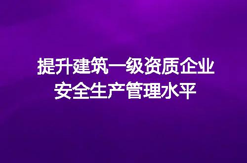 提升建筑一级资质企业安全生产管理水平
