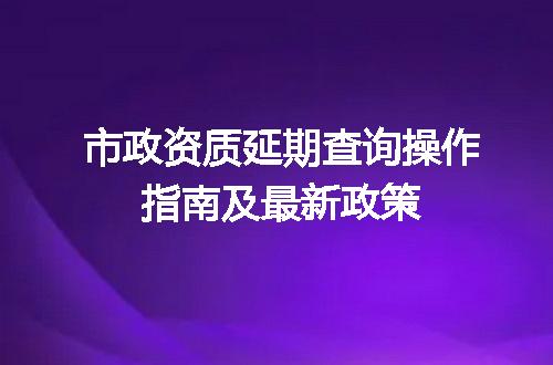 市政资质延期查询操作指南及最新政策