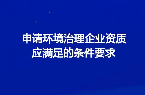 申请环境治理企业资质应满足的条件要求