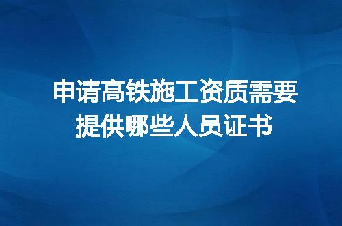 申请高铁施工资质需要提供哪些人员证书