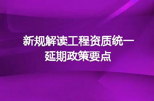 新规解读工程资质统一延期政策要点