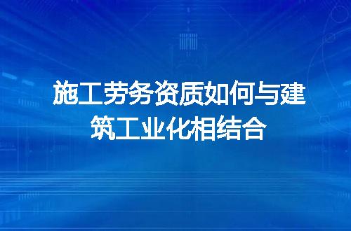 施工劳务资质如何与建筑工业化相结合