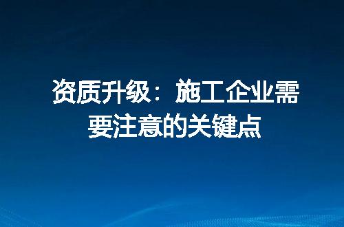 资质升级：施工企业需要注意的关键点