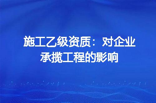 施工乙级资质：对企业承揽工程的影响