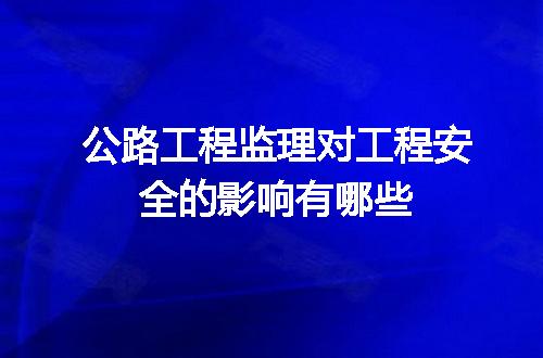 公路工程监理对工程安全的影响有哪些