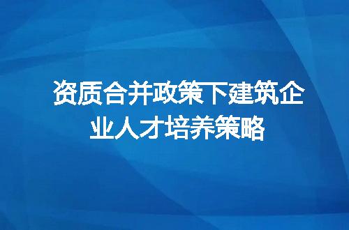 资质合并政策下建筑企业人才培养策略