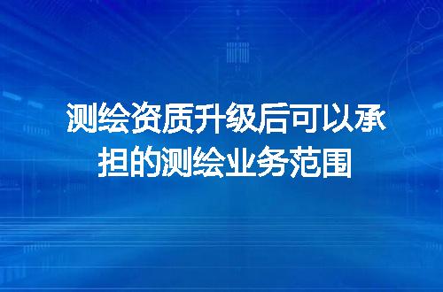 测绘资质升级后可以承担的测绘业务范围